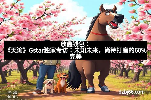 放鑫钱包：《天谕》Gstar独家专访：未知未来，尚待打磨的60%完美